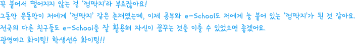 꼭 붙어서 떨어지지 않는 걸 ‘껌딱지’라 부르잖아요! 그동안 운동만이 저에게 ‘껌딱지’ 같은 존재였는데, 이제 공부와 e-School도 저에게 늘 붙어 있는 ‘껌딱지’가 된 것 같아요. 전국의 다른 친구들도 e-School을 잘 활용해 자신이 꿈꾸는 것을 이룰 수 있었으면 좋겠어요. 광영여고 화이팅! 학생선수 화이팅!!