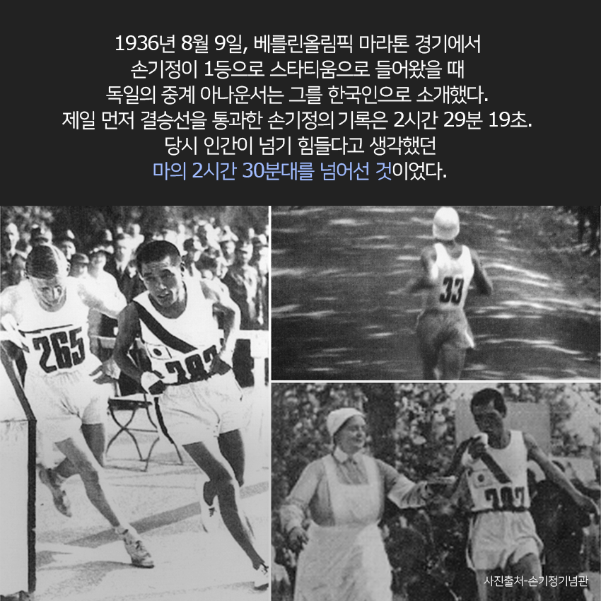  1936년 8월 9일, 베를린올림픽 마라톤 경기에서 손기정이 1등으로 스타티움으로 들어왔을 때 독일의 중계 아나운서는 그를 한국인으로 소개했다. 제일 먼저 결승선을 통과한 손기정은 2시간 29분 19초. 당시 인간이 넘기 힘들다고 생각했던 마의 2시간 30분대를 넘어선 것이었다. 